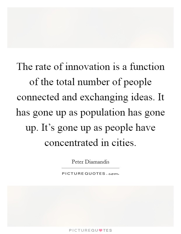 The rate of innovation is a function of the total number of people connected and exchanging ideas. It has gone up as population has gone up. It's gone up as people have concentrated in cities. Picture Quote #1