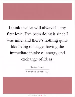 I think theater will always be my first love. I’ve been doing it since I was nine, and there’s nothing quite like being on stage, having the immediate intake of energy and exchange of ideas Picture Quote #1
