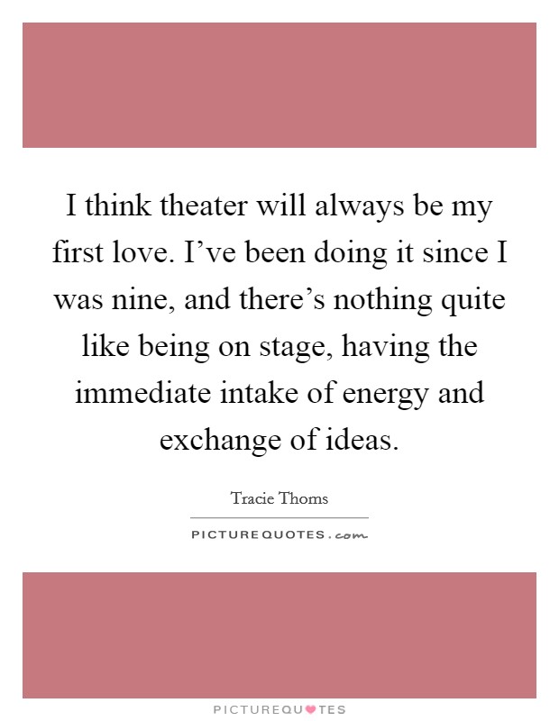 I think theater will always be my first love. I've been doing it since I was nine, and there's nothing quite like being on stage, having the immediate intake of energy and exchange of ideas. Picture Quote #1