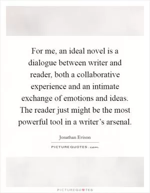 For me, an ideal novel is a dialogue between writer and reader, both a collaborative experience and an intimate exchange of emotions and ideas. The reader just might be the most powerful tool in a writer’s arsenal Picture Quote #1