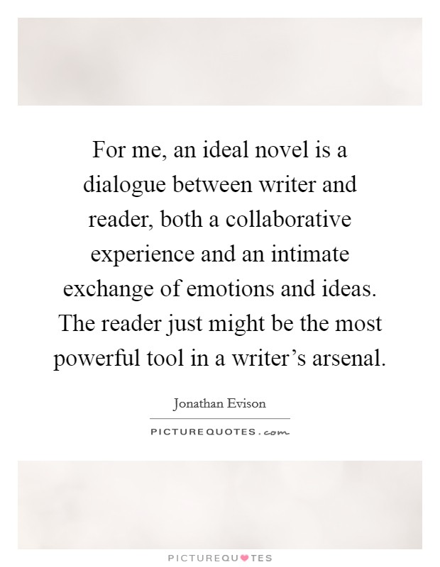For me, an ideal novel is a dialogue between writer and reader, both a collaborative experience and an intimate exchange of emotions and ideas. The reader just might be the most powerful tool in a writer's arsenal. Picture Quote #1
