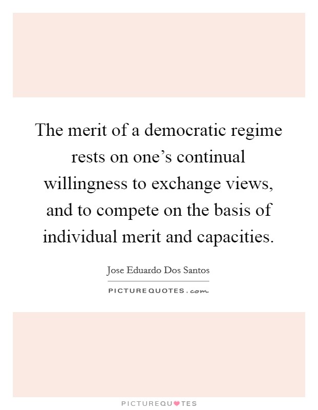The merit of a democratic regime rests on one's continual willingness to exchange views, and to compete on the basis of individual merit and capacities. Picture Quote #1