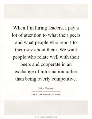 When I’m hiring leaders, I pay a lot of attention to what their peers and what people who report to them say about them. We want people who relate well with their peers and cooperate in an exchange of information rather than being overly competitive Picture Quote #1