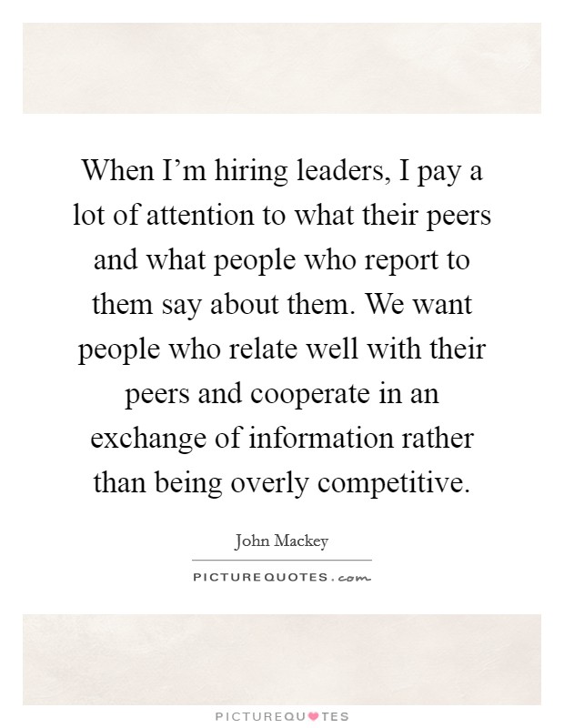 When I'm hiring leaders, I pay a lot of attention to what their peers and what people who report to them say about them. We want people who relate well with their peers and cooperate in an exchange of information rather than being overly competitive. Picture Quote #1