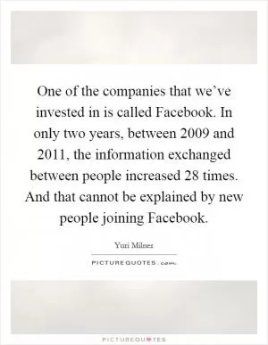 One of the companies that we’ve invested in is called Facebook. In only two years, between 2009 and 2011, the information exchanged between people increased 28 times. And that cannot be explained by new people joining Facebook Picture Quote #1