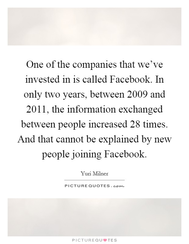 One of the companies that we've invested in is called Facebook. In only two years, between 2009 and 2011, the information exchanged between people increased 28 times. And that cannot be explained by new people joining Facebook. Picture Quote #1