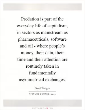Predation is part of the everyday life of capitalism, in sectors as mainstream as pharmaceuticals, software and oil - where people’s money, their data, their time and their attention are routinely taken in fundamentally asymmetrical exchanges Picture Quote #1