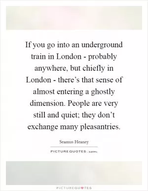 If you go into an underground train in London - probably anywhere, but chiefly in London - there’s that sense of almost entering a ghostly dimension. People are very still and quiet; they don’t exchange many pleasantries Picture Quote #1