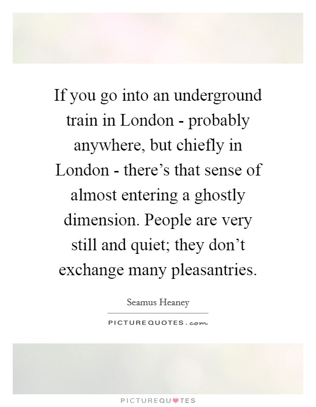 If you go into an underground train in London - probably anywhere, but chiefly in London - there's that sense of almost entering a ghostly dimension. People are very still and quiet; they don't exchange many pleasantries. Picture Quote #1