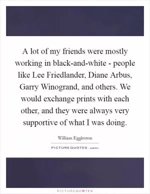 A lot of my friends were mostly working in black-and-white - people like Lee Friedlander, Diane Arbus, Garry Winogrand, and others. We would exchange prints with each other, and they were always very supportive of what I was doing Picture Quote #1