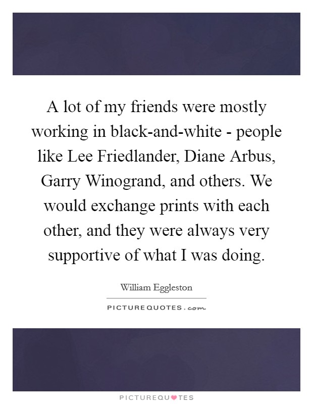 A lot of my friends were mostly working in black-and-white - people like Lee Friedlander, Diane Arbus, Garry Winogrand, and others. We would exchange prints with each other, and they were always very supportive of what I was doing. Picture Quote #1