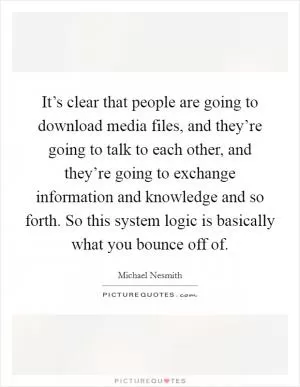 It’s clear that people are going to download media files, and they’re going to talk to each other, and they’re going to exchange information and knowledge and so forth. So this system logic is basically what you bounce off of Picture Quote #1