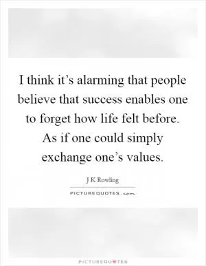 I think it’s alarming that people believe that success enables one to forget how life felt before. As if one could simply exchange one’s values Picture Quote #1
