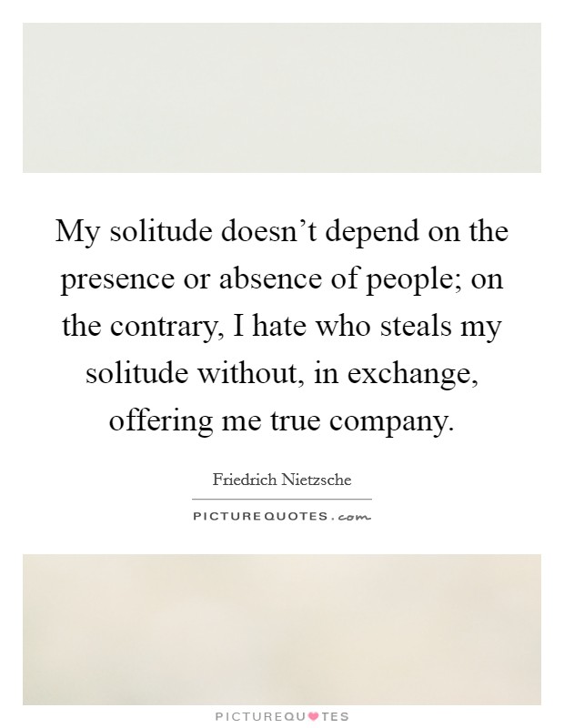 My solitude doesn't depend on the presence or absence of people; on the contrary, I hate who steals my solitude without, in exchange, offering me true company. Picture Quote #1