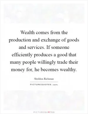 Wealth comes from the production and exchange of goods and services. If someone efficiently produces a good that many people willingly trade their money for, he becomes wealthy Picture Quote #1