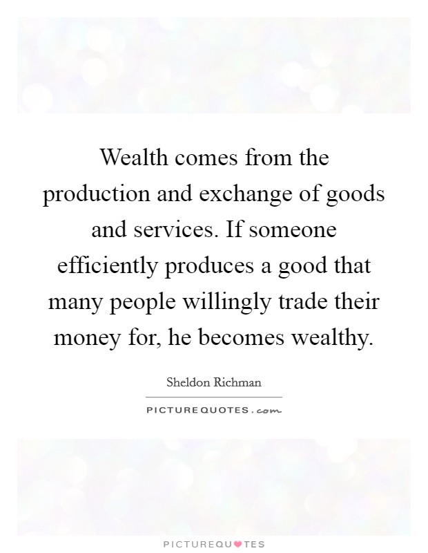 Wealth comes from the production and exchange of goods and services. If someone efficiently produces a good that many people willingly trade their money for, he becomes wealthy. Picture Quote #1