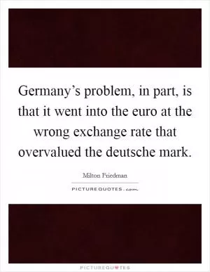 Germany’s problem, in part, is that it went into the euro at the wrong exchange rate that overvalued the deutsche mark Picture Quote #1