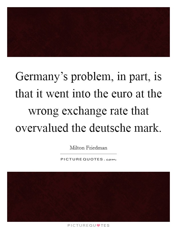 Germany's problem, in part, is that it went into the euro at the wrong exchange rate that overvalued the deutsche mark. Picture Quote #1