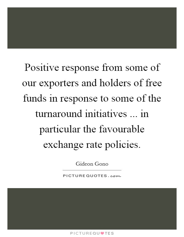 Positive response from some of our exporters and holders of free funds in response to some of the turnaround initiatives ... in particular the favourable exchange rate policies. Picture Quote #1