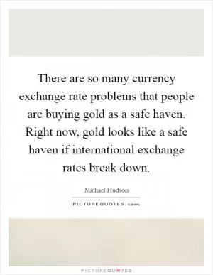There are so many currency exchange rate problems that people are buying gold as a safe haven. Right now, gold looks like a safe haven if international exchange rates break down Picture Quote #1