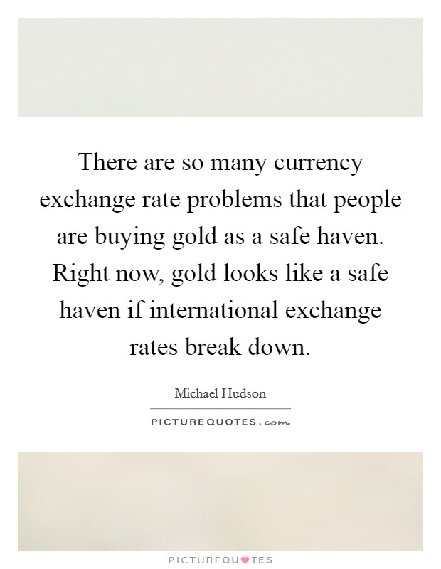 There are so many currency exchange rate problems that people are buying gold as a safe haven. Right now, gold looks like a safe haven if international exchange rates break down. Picture Quote #1