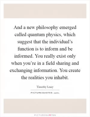 And a new philosophy emerged called quantum physics, which suggest that the individual’s function is to inform and be informed. You really exist only when you’re in a field sharing and exchanging information. You create the realities you inhabit Picture Quote #1