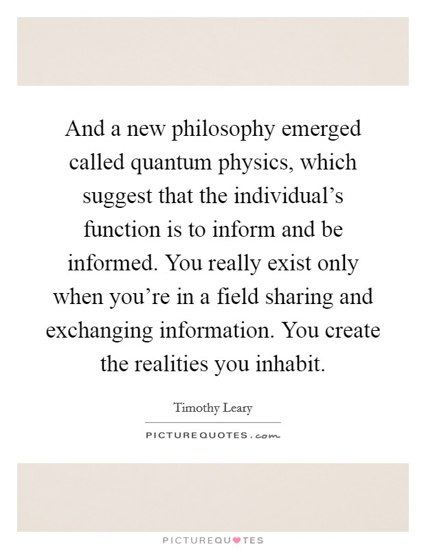 And a new philosophy emerged called quantum physics, which suggest that the individual's function is to inform and be informed. You really exist only when you're in a field sharing and exchanging information. You create the realities you inhabit. Picture Quote #1