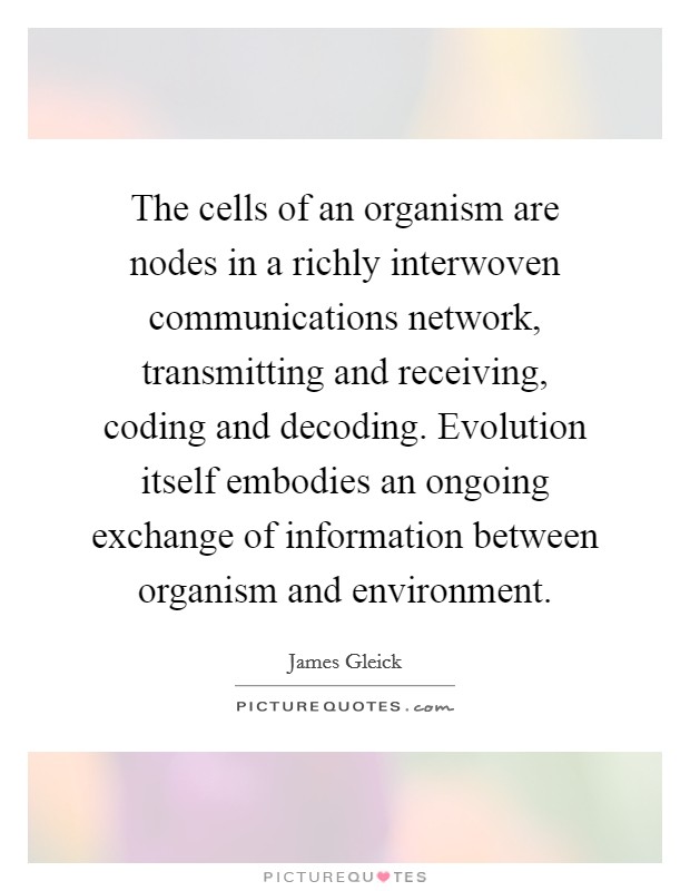 The cells of an organism are nodes in a richly interwoven communications network, transmitting and receiving, coding and decoding. Evolution itself embodies an ongoing exchange of information between organism and environment. Picture Quote #1