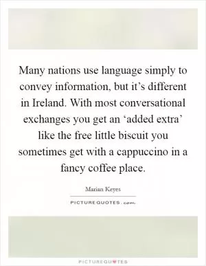 Many nations use language simply to convey information, but it’s different in Ireland. With most conversational exchanges you get an ‘added extra’ like the free little biscuit you sometimes get with a cappuccino in a fancy coffee place Picture Quote #1