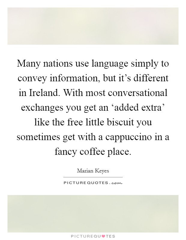 Many nations use language simply to convey information, but it's different in Ireland. With most conversational exchanges you get an ‘added extra' like the free little biscuit you sometimes get with a cappuccino in a fancy coffee place. Picture Quote #1