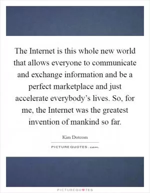 The Internet is this whole new world that allows everyone to communicate and exchange information and be a perfect marketplace and just accelerate everybody’s lives. So, for me, the Internet was the greatest invention of mankind so far Picture Quote #1