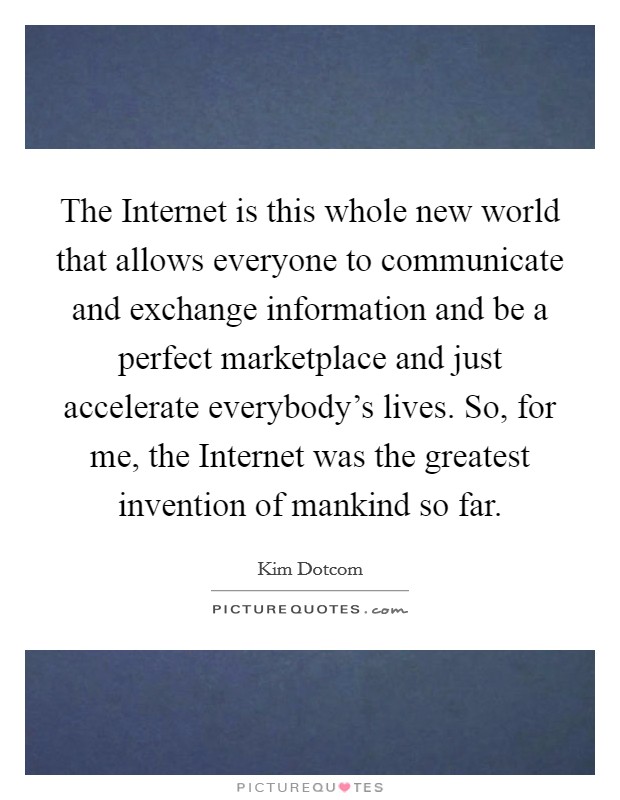 The Internet is this whole new world that allows everyone to communicate and exchange information and be a perfect marketplace and just accelerate everybody's lives. So, for me, the Internet was the greatest invention of mankind so far. Picture Quote #1