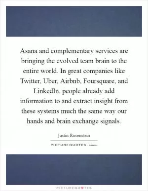 Asana and complementary services are bringing the evolved team brain to the entire world. In great companies like Twitter, Uber, Airbnb, Foursquare, and LinkedIn, people already add information to and extract insight from these systems much the same way our hands and brain exchange signals Picture Quote #1