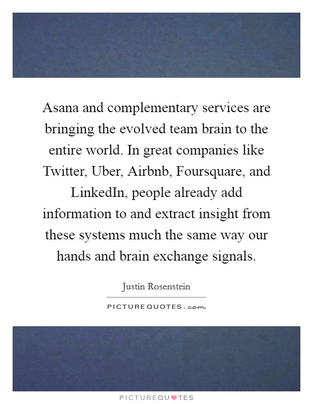 Asana and complementary services are bringing the evolved team brain to the entire world. In great companies like Twitter, Uber, Airbnb, Foursquare, and LinkedIn, people already add information to and extract insight from these systems much the same way our hands and brain exchange signals. Picture Quote #1