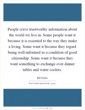 People crave trustworthy information about the world we live in. Some people want it because it is essential to the way they make a living. Some want it because they regard being well-informed as a condition of good citizenship. Some want it because they want something to exchange over dinner tables and water coolers Picture Quote #1