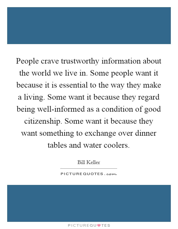 People crave trustworthy information about the world we live in. Some people want it because it is essential to the way they make a living. Some want it because they regard being well-informed as a condition of good citizenship. Some want it because they want something to exchange over dinner tables and water coolers. Picture Quote #1