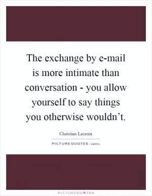 The exchange by e-mail is more intimate than conversation - you allow yourself to say things you otherwise wouldn’t Picture Quote #1