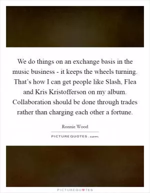 We do things on an exchange basis in the music business - it keeps the wheels turning. That’s how I can get people like Slash, Flea and Kris Kristofferson on my album. Collaboration should be done through trades rather than charging each other a fortune Picture Quote #1