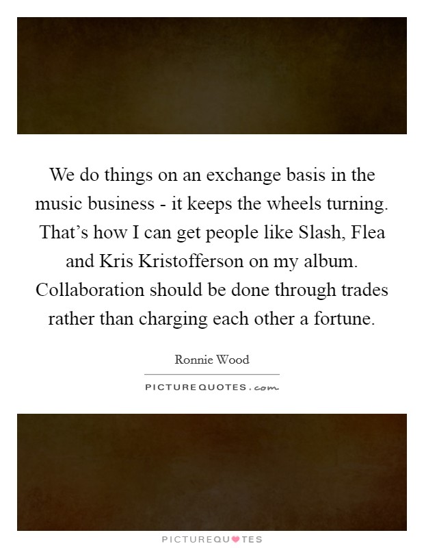We do things on an exchange basis in the music business - it keeps the wheels turning. That's how I can get people like Slash, Flea and Kris Kristofferson on my album. Collaboration should be done through trades rather than charging each other a fortune. Picture Quote #1