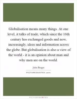 Globalisation means many things. At one level, it talks of trade, which since the 16th century has exchanged goods and now, increasingly, ideas and information across the globe. But globalisation is also a view of the world - it is an opinion about man and why men are on the world Picture Quote #1