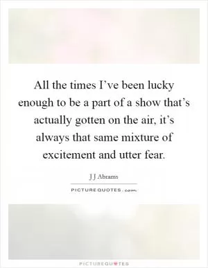 All the times I’ve been lucky enough to be a part of a show that’s actually gotten on the air, it’s always that same mixture of excitement and utter fear Picture Quote #1