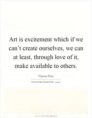 Art is excitement which if we can’t create ourselves, we can at least, through love of it, make available to others Picture Quote #1