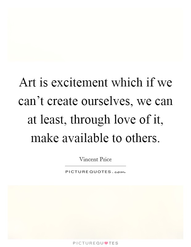 Art is excitement which if we can't create ourselves, we can at least, through love of it, make available to others. Picture Quote #1