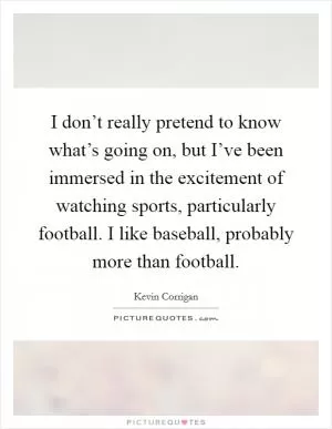 I don’t really pretend to know what’s going on, but I’ve been immersed in the excitement of watching sports, particularly football. I like baseball, probably more than football Picture Quote #1