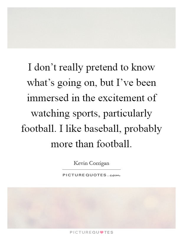 I don't really pretend to know what's going on, but I've been immersed in the excitement of watching sports, particularly football. I like baseball, probably more than football. Picture Quote #1