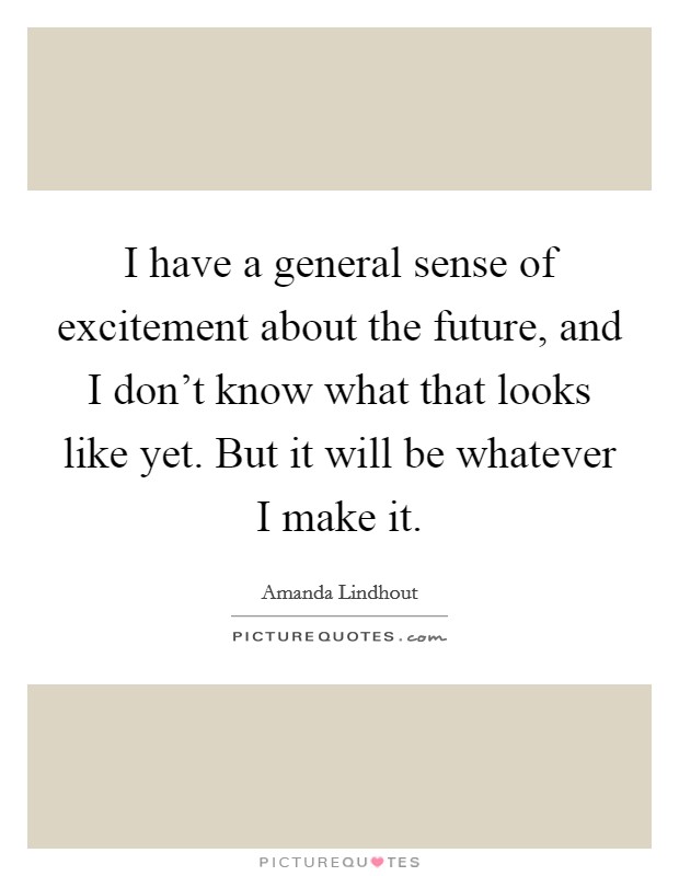 I have a general sense of excitement about the future, and I don't know what that looks like yet. But it will be whatever I make it. Picture Quote #1