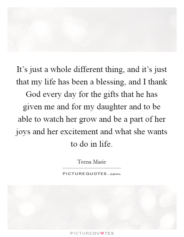 It's just a whole different thing, and it's just that my life has been a blessing, and I thank God every day for the gifts that he has given me and for my daughter and to be able to watch her grow and be a part of her joys and her excitement and what she wants to do in life. Picture Quote #1