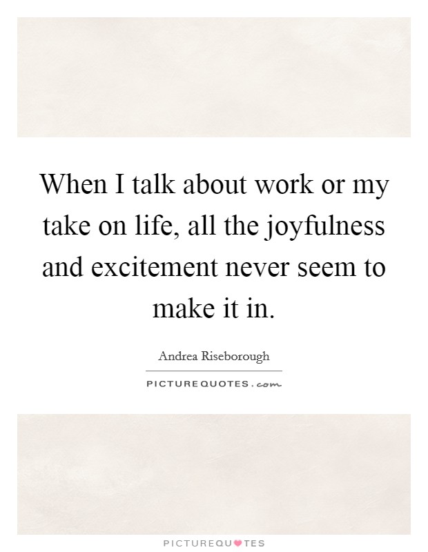 When I talk about work or my take on life, all the joyfulness and excitement never seem to make it in. Picture Quote #1