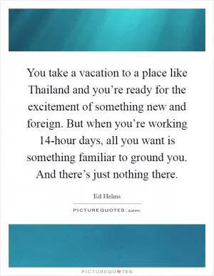 You take a vacation to a place like Thailand and you’re ready for the excitement of something new and foreign. But when you’re working 14-hour days, all you want is something familiar to ground you. And there’s just nothing there Picture Quote #1