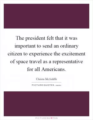 The president felt that it was important to send an ordinary citizen to experience the excitement of space travel as a representative for all Americans Picture Quote #1